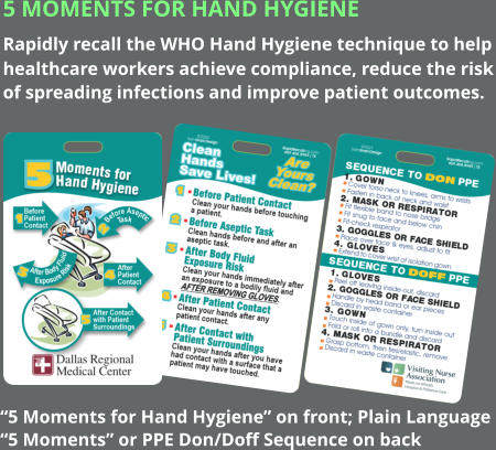 5 Moments for Hand Hygiene Rapidly recall the WHO Hand Hygiene technique to help healthcare workers achieve compliance, reduce the risk of spreading infections and improve patient outcomes. “5 Moments for Hand Hygiene” on front; Plain Language “5 Moments” or PPE Don/Doff Sequence on back