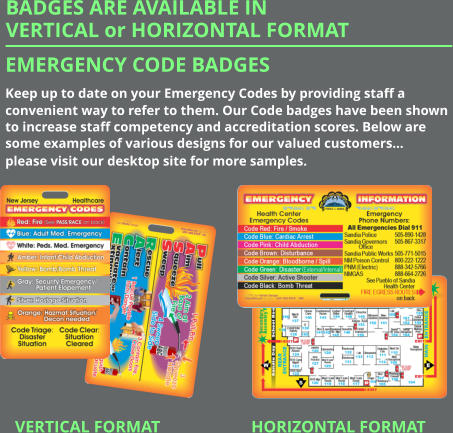 Emergency Code Badges Keep up to date on your Emergency Codes by providing staff a convenient way to refer to them. Our Code badges have been shown to increase staff competency and accreditation scores. Below are some examples of various designs for our valued customers… please visit our desktop site for more samples. VERTICAL FORMAT BADGES ARE AVAILABLE IN VERTICAL or HORIZONTAL FORMAT  HORIZONTAL FORMAT